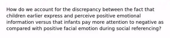 How do we account for the discrepancy between the fact that children earlier express and perceive positive emotional information versus that infants pay more attention to negative as compared with positive facial emotion during social referencing?