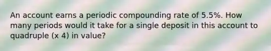 An account earns a periodic compounding rate of 5.5%. How many periods would it take for a single deposit in this account to quadruple (x 4) in value?