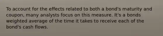 To account for the effects related to both a bond's maturity and coupon, many analysts focus on this measure. It's a bonds weighted average of the time it takes to receive each of the bond's cash flows.
