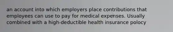 an account into which employers place contributions that employees can use to pay for medical expenses. Usually combined with a high-deductible health insurance polocy