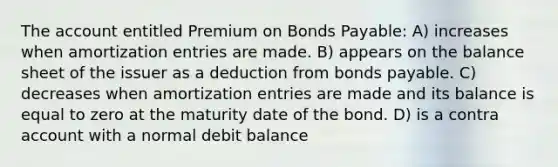 The account entitled Premium on <a href='https://www.questionai.com/knowledge/kvHJpN4vyZ-bonds-payable' class='anchor-knowledge'>bonds payable</a>: A) increases when amortization entries are made. B) appears on the balance sheet of the issuer as a deduction from bonds payable. C) decreases when amortization entries are made and its balance is equal to zero at the maturity date of the bond. D) is a contra account with a normal debit balance