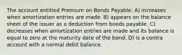 The account entitled Premium on Bonds Payable: A) increases when amortization entries are made. B) appears on the balance sheet of the issuer as a deduction from bonds payable. C) decreases when amortization entries are made and its balance is equal to zero at the maturity date of the bond. D) is a contra account with a normal debit balance.