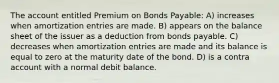 The account entitled Premium on <a href='https://www.questionai.com/knowledge/kvHJpN4vyZ-bonds-payable' class='anchor-knowledge'>bonds payable</a>: A) increases when amortization entries are made. B) appears on the balance sheet of the issuer as a deduction from bonds payable. C) decreases when amortization entries are made and its balance is equal to zero at the maturity date of the bond. D) is a contra account with a normal debit balance.