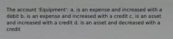 The account 'Equipment': a. is an expense and increased with a debit b. is an expense and increased with a credit c. is an asset and increased with a credit d. is an asset and decreased with a credit