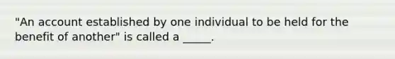 "An account established by one individual to be held for the benefit of another" is called a _____.