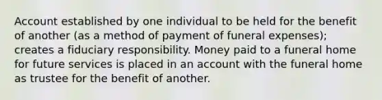 Account established by one individual to be held for the benefit of another (as a method of payment of funeral expenses); creates a fiduciary responsibility. Money paid to a funeral home for future services is placed in an account with the funeral home as trustee for the benefit of another.