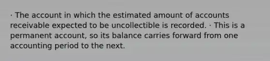 · The account in which the estimated amount of accounts receivable expected to be uncollectible is recorded. · This is a permanent account, so its balance carries forward from one accounting period to the next.