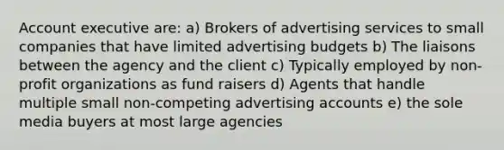 Account executive are: a) Brokers of advertising services to small companies that have limited advertising budgets b) The liaisons between the agency and the client c) Typically employed by non-profit organizations as fund raisers d) Agents that handle multiple small non-competing advertising accounts e) the sole media buyers at most large agencies