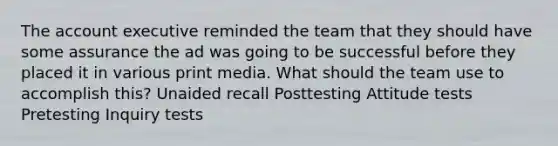 The account executive reminded the team that they should have some assurance the ad was going to be successful before they placed it in various print media. What should the team use to accomplish this? Unaided recall Posttesting Attitude tests Pretesting Inquiry tests