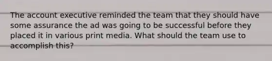 The account executive reminded the team that they should have some assurance the ad was going to be successful before they placed it in various print media. What should the team use to accomplish this?