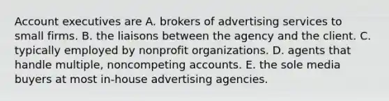 Account executives are A. brokers of advertising services to small firms. B. the liaisons between the agency and the client. C. typically employed by nonprofit organizations. D. agents that handle multiple, noncompeting accounts. E. the sole media buyers at most in-house advertising agencies.