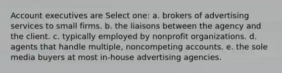 Account executives are Select one: a. brokers of advertising services to small firms. b. the liaisons between the agency and the client. c. typically employed by nonprofit organizations. d. agents that handle multiple, noncompeting accounts. e. the sole media buyers at most in-house advertising agencies.