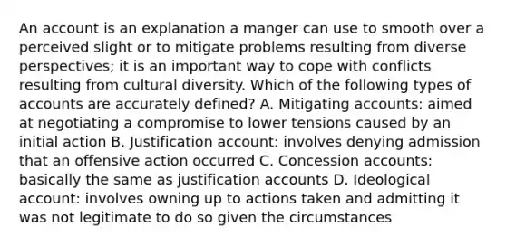 An account is an explanation a manger can use to smooth over a perceived slight or to mitigate problems resulting from diverse perspectives; it is an important way to cope with conflicts resulting from cultural diversity. Which of the following types of accounts are accurately defined? A. Mitigating accounts: aimed at negotiating a compromise to lower tensions caused by an initial action B. Justification account: involves denying admission that an offensive action occurred C. Concession accounts: basically the same as justification accounts D. Ideological account: involves owning up to actions taken and admitting it was not legitimate to do so given the circumstances