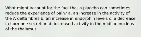 What might account for the fact that a placebo can sometimes reduce the experience of pain? a. an increase in the activity of the A-delta fibres b. an increase in endorphin levels c. a decrease in hormone secretion d. increased activity in the midline nucleus of the thalamus