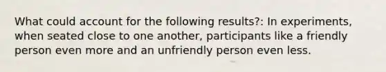 What could account for the following results?: In experiments, when seated close to one another, participants like a friendly person even more and an unfriendly person even less.