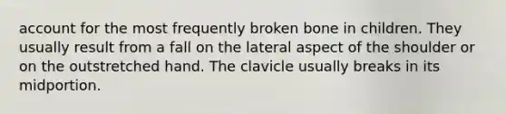 account for the most frequently broken bone in children. They usually result from a fall on the lateral aspect of the shoulder or on the outstretched hand. The clavicle usually breaks in its midportion.