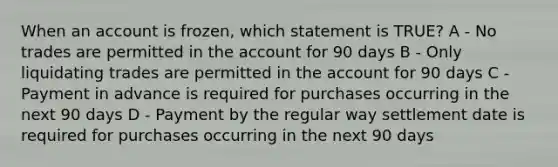 When an account is frozen, which statement is TRUE? A - No trades are permitted in the account for 90 days B - Only liquidating trades are permitted in the account for 90 days C - Payment in advance is required for purchases occurring in the next 90 days D - Payment by the regular way settlement date is required for purchases occurring in the next 90 days