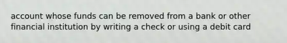 account whose funds can be removed from a bank or other financial institution by writing a check or using a debit card