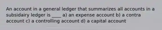 An account in a general ledger that summarizes all accounts in a subsidairy ledger is ____ a) an expense account b) a contra account c) a controlling account d) a capital account