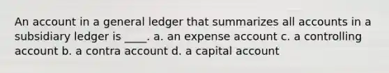 An account in a general ledger that summarizes all accounts in a subsidiary ledger is ____. a. an expense account c. a controlling account b. a contra account d. a capital account