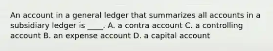 An account in a general ledger that summarizes all accounts in a subsidiary ledger is ____. A. a contra account C. a controlling account B. an expense account D. a capital account