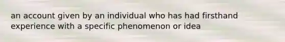 an account given by an individual who has had firsthand experience with a specific phenomenon or idea