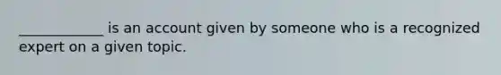 ____________ is an account given by someone who is a recognized expert on a given topic.