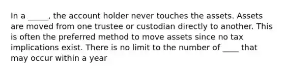 In a _____, the account holder never touches the assets. Assets are moved from one trustee or custodian directly to another. This is often the preferred method to move assets since no tax implications exist. There is no limit to the number of ____ that may occur within a year