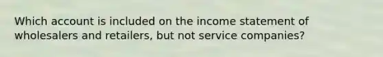 Which account is included on the income statement of wholesalers and retailers, but not service companies?