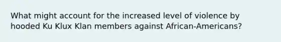 What might account for the increased level of violence by hooded Ku Klux Klan members against African-Americans?