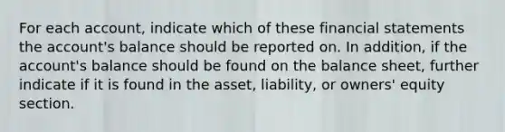 For each account, indicate which of these financial statements the account's balance should be reported on. In addition, if the account's balance should be found on the balance sheet, further indicate if it is found in the asset, liability, or owners' equity section.