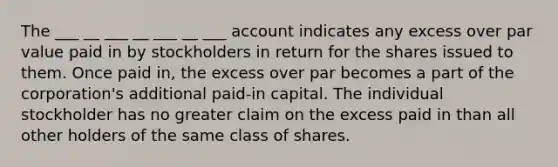 The ___ __ ___ __ ___ __ ___ account indicates any excess over par value paid in by stockholders in return for the shares issued to them. Once paid in, the excess over par becomes a part of the corporation's additional paid-in capital. The individual stockholder has no greater claim on the excess paid in than all other holders of the same class of shares.