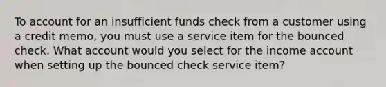 To account for an insufficient funds check from a customer using a credit memo, you must use a service item for the bounced check. What account would you select for the income account when setting up the bounced check service item?