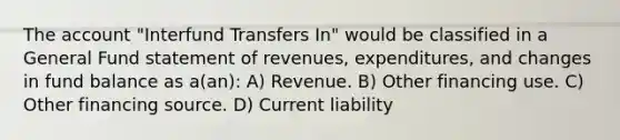 The account "Interfund Transfers In" would be classified in a General Fund statement of revenues, expenditures, and changes in fund balance as a(an): A) Revenue. B) Other financing use. C) Other financing source. D) Current liability