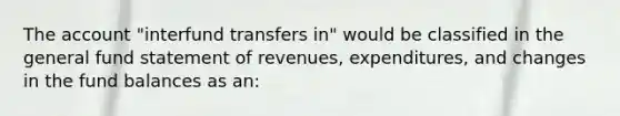 The account "interfund transfers in" would be classified in the general fund statement of revenues, expenditures, and changes in the fund balances as an: