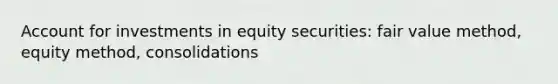 Account for investments in equity securities: fair value method, equity method, consolidations