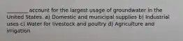 ________ account for the largest usage of groundwater in the United States. a) Domestic and municipal supplies b) Industrial uses c) Water for livestock and poultry d) Agriculture and irrigation