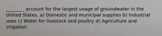 ________ account for the largest usage of groundwater in the United States. a) Domestic and municipal supplies b) Industrial uses c) Water for livestock and poultry d) Agriculture and irrigation