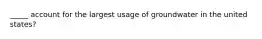 _____ account for the largest usage of groundwater in the united states?