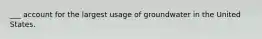 ___ account for the largest usage of groundwater in the United States.