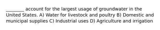 ________ account for the largest usage of groundwater in the United States. A) Water for livestock and poultry B) Domestic and municipal supplies C) Industrial uses D) Agriculture and irrigation