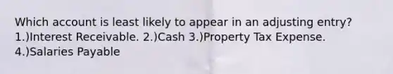 Which account is least likely to appear in an adjusting entry? 1.)Interest Receivable. 2.)Cash 3.)Property Tax Expense. 4.)Salaries Payable