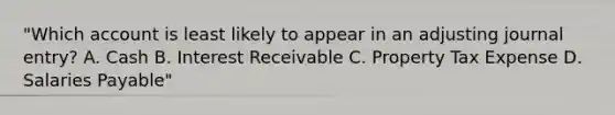 "Which account is least likely to appear in an adjusting journal entry? A. Cash B. Interest Receivable C. Property Tax Expense D. Salaries Payable"