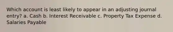 Which account is least likely to appear in an adjusting journal entry? a. Cash b. Interest Receivable c. Property Tax Expense d. Salaries Payable