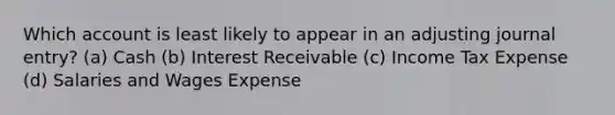 Which account is least likely to appear in an adjusting journal entry? (a) Cash (b) Interest Receivable (c) Income Tax Expense (d) Salaries and Wages Expense