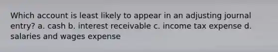 Which account is least likely to appear in an adjusting journal entry? a. cash b. interest receivable c. income tax expense d. salaries and wages expense