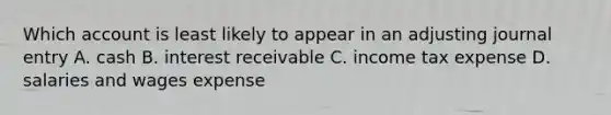 Which account is least likely to appear in an adjusting journal entry A. cash B. interest receivable C. income tax expense D. salaries and wages expense