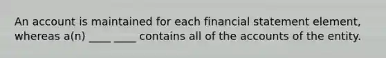 An account is maintained for each financial statement element, whereas a(n) ____ ____ contains all of the accounts of the entity.