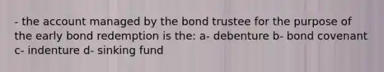 - the account managed by the bond trustee for the purpose of the early bond redemption is the: a- debenture b- bond covenant c- indenture d- sinking fund