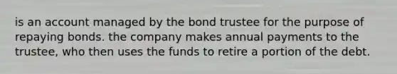 is an account managed by the bond trustee for the purpose of repaying bonds. the company makes annual payments to the trustee, who then uses the funds to retire a portion of the debt.